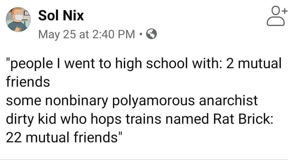 This meme is a humorous comparison between two groups of people. The text reads: "people I went to high school with: 2 mutual friends / some non-binary polyamorous anarchist who loves trains: 22 mutual friends". The meme is poking fun at the idea that someone who is unconventional and has a unique identity is more likely to have a large social network than someone who is more mainstream.